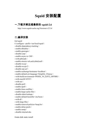 Squid 安装配置

一.下载并解压缩最新的 squid-2.6
   http://www.squid-cache.org/Versions/v2/2.6/



二.编译安装
#cd squid
#./configure --prefix=/usr/local/squid 
--disable-dependency-tracking 
--enable-dlmalloc 
--enable-gnuregex 
--disable-carp 
--enable-async-io=240 
--with-pthreads 
--enable-storeio=ufs,aufs,diskd,null 
--disable-wccp 
--disable-wccpv2 
--disable-arp-acl 
--enable-cachemgr-hostname=localhost 
--enable-default-err-language=Simplify_Chinese 
--with-build-environment=POSIX_V6_ILP32_OFFBIG 
--with-maxfd=65535 
--with-aio 
--disable-poll 
--enable-epoll 
--enable-linux-netfilter 
--enable-large-cache-files 
--disable-ident-lookups 
--enable-default-hostsfile=/etc/hosts 
--with-dl 
--with-large-files 
--enable-removal-policies=heap,lru 
--enable-delay-pools 
--enable-snmp 
--disable-internal-dns

#make && make install
 