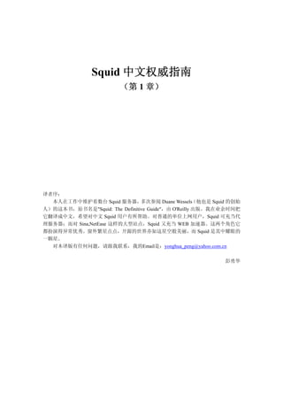 Squid
（第 1 章）
译者序：
本人在工作中维护着数台 Squid 服务器，多次参阅 Duane Wessels（他也是 Squid 的创始
人）的这本书，原书名是"Squid: The Definitive Guide"，由 O'Reilly 出版。我在业余时间把
它翻译成中文，希望对中文 Squid 用户有所帮助。对普通的单位上网用户，Squid 可充当代
理服务器；而对 Sina,NetEase 这样的大型站点，Squid 又充当 WEB 加速器。这两个角色它
都扮演得异常优秀。窗外繁星点点，开源的世界亦如这星空般美丽，而 Squid 是其中耀眼的
一颗星。
对本译版有任何问题，请跟我联系，我的Email是：yonghua_peng@yahoo.com.cn
彭勇华
中文权威指南
 