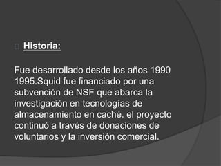 Historia:
Fue desarrollado desde los años 1990
1995.Squid fue financiado por una
subvención de NSF que abarca la
investigación en tecnologías de
almacenamiento en caché. el proyecto
continuó a través de donaciones de
voluntarios y la inversión comercial.
 