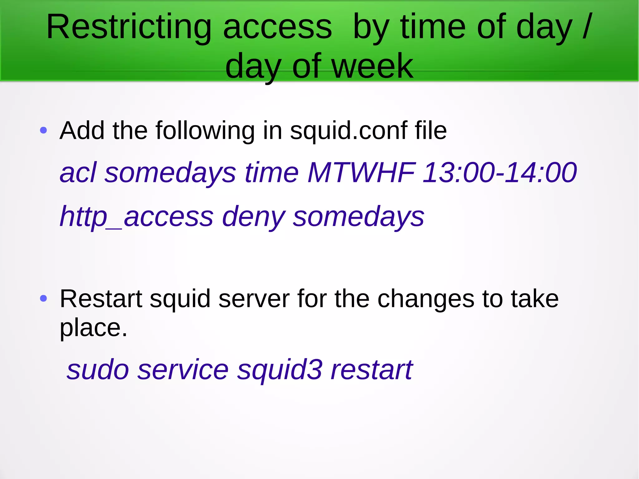 Restricting access by time of day /
day of week
● Add the following in squid.conf file
acl somedays time MTWHF 13:00-14:00
http_access deny somedays
● Restart squid server for the changes to take
place.
sudo service squid3 restart
 
