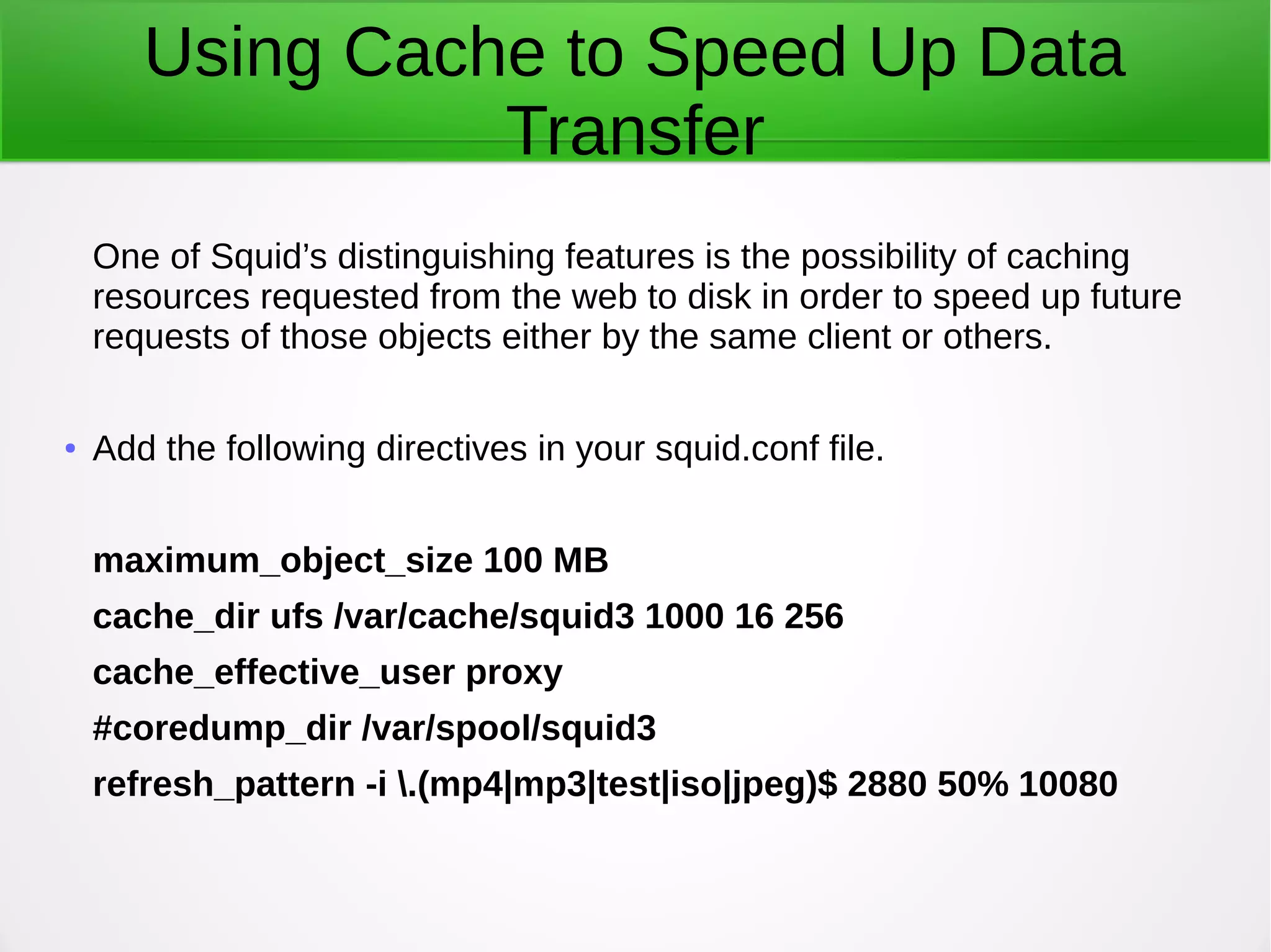 Using Cache to Speed Up Data
Transfer
One of Squid’s distinguishing features is the possibility of caching
resources requested from the web to disk in order to speed up future
requests of those objects either by the same client or others.
● Add the following directives in your squid.conf file.
maximum_object_size 100 MB
cache_dir ufs /var/cache/squid3 1000 16 256
cache_effective_user proxy
#coredump_dir /var/spool/squid3
refresh_pattern -i .(mp4|mp3|test|iso|jpeg)$ 2880 50% 10080
 
