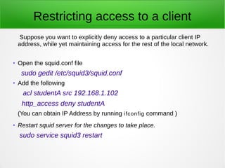 Restricting access to a client
Suppose you want to explicitly deny access to a particular client IP
address, while yet maintaining access for the rest of the local network.
● Open the squid.conf file
sudo gedit /etc/squid3/squid.conf
● Add the following
acl studentA src 192.168.1.102
http_access deny studentA
(You can obtain IP Address by running ifconfig command )
● Restart squid server for the changes to take place.
sudo service squid3 restart
 