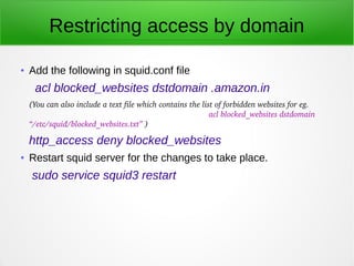 Restricting access by domain
● Add the following in squid.conf file
acl blocked_websites dstdomain .amazon.in
(You can also include a text file which contains the list of forbidden websites for eg.             
                                                                                acl blocked_websites dstdomain 
“/etc/squid/blocked_websites.txt” )
http_access deny blocked_websites
● Restart squid server for the changes to take place.
sudo service squid3 restart
 