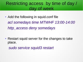 Restricting access by time of day /
day of week
● Add the following in squid.conf file
acl somedays time MTWHF 13:00-14:00
http_access deny somedays
● Restart squid server for the changes to take
place.
sudo service squid3 restart
 