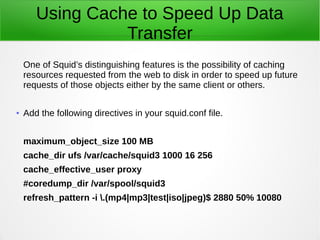 Using Cache to Speed Up Data
Transfer
One of Squid’s distinguishing features is the possibility of caching
resources requested from the web to disk in order to speed up future
requests of those objects either by the same client or others.
● Add the following directives in your squid.conf file.
maximum_object_size 100 MB
cache_dir ufs /var/cache/squid3 1000 16 256
cache_effective_user proxy
#coredump_dir /var/spool/squid3
refresh_pattern -i .(mp4|mp3|test|iso|jpeg)$ 2880 50% 10080
 
