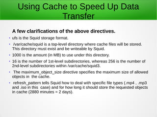 Using Cache to Speed Up Data
Transfer
A few clarifications of the above directives.
●
ufs is the Squid storage format.
● /var/cache/squid is a top-level directory where cache files will be stored.
This directory must exist and be writeable by Squid.
● 1000 is the amount (in MB) to use under this directory.
●
16 is the number of 1st-level subdirectories, whereas 256 is the number of
2nd-level subdirectories within /var/cache/squid3.
● The maximum_object_size directive specifies the maximum size of allowed
objects in the cache.
● refresh_pattern tells Squid how to deal with specific file types (.mp4 , .mp3
and .iso in this case) and for how long it should store the requested objects
in cache (2880 minutes = 2 days).
 