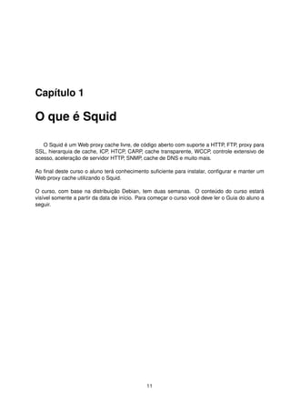 Capítulo 1
O que é Squid
O Squid é um Web proxy cache livre, de código aberto com suporte a HTTP, FTP, proxy para
SSL, hierarquia de cache, ICP, HTCP, CARP, cache transparente, WCCP, controle extensivo de
acesso, aceleração de servidor HTTP, SNMP, cache de DNS e muito mais.
Ao ﬁnal deste curso o aluno terá conhecimento suﬁciente para instalar, conﬁgurar e manter um
Web proxy cache utilizando o Squid.
O curso, com base na distribuição Debian, tem duas semanas. O conteúdo do curso estará
visível somente a partir da data de início. Para começar o curso você deve ler o Guia do aluno a
seguir.
11
 