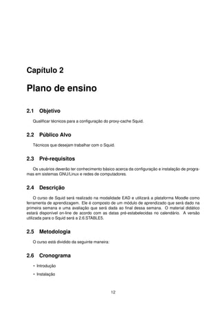Capítulo 2
Plano de ensino
2.1 Objetivo
Qualiﬁcar técnicos para a conﬁguração do proxy-cache Squid.
2.2 Público Alvo
Técnicos que desejam trabalhar com o Squid.
2.3 Pré-requisitos
Os usuários deverão ter conhecimento básico acerca da conﬁguração e instalação de progra-
mas em sistemas GNU/Linux e redes de computadores.
2.4 Descrição
O curso de Squid será realizado na modalidade EAD e utilizará a plataforma Moodle como
ferramenta de aprendizagem. Ele é composto de um módulo de aprendizado que será dado na
primeira semana e uma avaliação que será dada ao ﬁnal dessa semana. O material didático
estará disponível on-line de acordo com as datas pré-estabelecidas no calendário. A versão
utilizada para o Squid será a 2.6.STABLE5.
2.5 Metodologia
O curso está dividido da seguinte maneira:
2.6 Cronograma
• Introdução
• Instalação
12
 