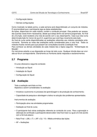 CDTC Centro de Difusão de Tecnologia e Conhecimento Brasil/DF
• Conﬁguração básica
• Demais conﬁgurações
Como mostrado na tabela acima, a cada semana será disponibilizado um conjunto de módulos.
É recomendável que o participante siga as datas estabelecidas.
As lições, disponíveis em cada módulo, contém o contéudo principal. Elas poderão ser acessa-
das quantas vezes forem necessárias, desde que esteja dentro da semana programada. Ao ﬁnal
de uma lição, você receberá uma nota de acordo com o seu desempenho. Caso sua nota numa
determinada lição for menor do que 6.0, sugerimos que você faça novamente esta lição.
Ao ﬁnal do curso serão disponibilizadas as avaliações referentes aos módulos estudados ante-
riormente. Somente as notas das avaliações serão consideradas para a nota ﬁnal. Todos os
módulos ﬁcarão visíveis para que possam ser consultados durante a avaliação ﬁnal.
Para conhecer as demais atividades de cada módulo leia o tópico seguinte: "Ambientação do
Moodle".
Os instrutores estarão a sua disposição ao longo de todo curso. Qualquer dúvida deve ser envi-
ada ao fórum correspondente. Diariamente os monitores darão respostas e esclarecimentos.
2.7 Programa
O curso oferecerá o seguinte conteúdo:
• Introdução ao Squid
• Instalação do Squid
• Conﬁguração do Squid
2.8 Avaliação
Toda a avaliação será feita on-line.
Aspectos a serem considerados na avaliação:
• Iniciativa e autonomia no processo de aprendizagem e de produção de conhecimento;
• Capacidade de pesquisa e abordagem criativa na solução dos problemas apresentados.
Instrumentos de avaliação:
• Participação ativa nas atividades programadas.
• Avaliação ao ﬁnal do curso.
• O participante fará várias avaliações referente ao conteúdo do curso. Para a aprovação e
obtenção do certiﬁcado o participante deverá obter nota ﬁnal maior ou igual a 6.0 de acordo
com a fórmula abaixo:
• Nota Final = ((ML x 7) + (AF x 3)) / 10 = Média aritmética das lições
• AF = Avaliações
13
 