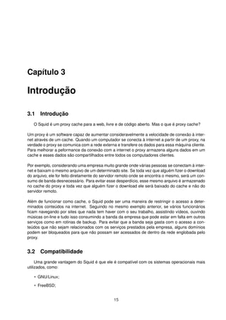 Capítulo 3
Introdução
3.1 Introdução
O Squid é um proxy cache para a web, livre e de código aberto. Mas o que é proxy cache?
Um proxy é um software capaz de aumentar consideravelmente a velocidade de conexão à inter-
net através de um cache. Quando um computador se conecta à internet a partir de um proxy, na
verdade o proxy se comunica com a rede externa e transfere os dados para essa máquina cliente.
Para melhorar a peformance da conexão com a internet o proxy armazena alguns dados em um
cache e esses dados são compartilhados entre todos os computadores clientes.
Por exemplo, considerando uma empresa muito grande onde várias pessoas se conectam à inter-
net e baixam o mesmo arquivo de um determinado site. Se toda vez que alguém ﬁzer o download
do arquivo, ele for feito diretamente do servidor remoto onde se encontra o mesmo, será um con-
sumo de banda desnecessário. Para evitar esse desperdício, esse mesmo arquivo é armazenado
no cache do proxy e toda vez que alguém ﬁzer o download ele será baixado do cache e não do
servidor remoto.
Além de funcionar como cache, o Squid pode ser uma maneira de restringir o acesso a deter-
minados conteúdos na internet. Seguindo no mesmo exemplo anterior, se vários funcionários
ﬁcam navegando por sites que nada tem haver com o seu trabalho, assistindo vídeos, ouvindo
músicas on-line e tudo isso consumindo a banda da empresa que pode estar em falta em outros
serviços como em rotinas de backup. Para evitar que a banda seja gasta com o acesso a con-
teúdos que não sejam relacionados com os serviços prestados pela empresa, alguns domínios
podem ser bloqueados para que não possam ser acessados de dentro da rede englobada pelo
proxy.
3.2 Compatibilidade
Uma grande vantagem do Squid é que ele é compatível com os sistemas operacionais mais
utilizados, como:
• GNU/Linux;
• FreeBSD;
15
 