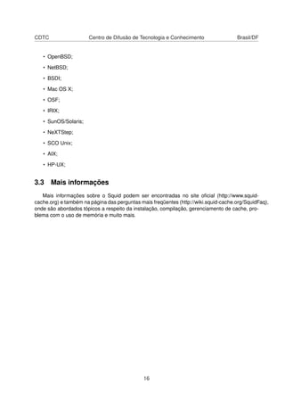 CDTC Centro de Difusão de Tecnologia e Conhecimento Brasil/DF
• OpenBSD;
• NetBSD;
• BSDI;
• Mac OS X;
• OSF;
• IRIX;
• SunOS/Solaris;
• NeXTStep;
• SCO Unix;
• AIX;
• HP-UX;
3.3 Mais informações
Mais informações sobre o Squid podem ser encontradas no site oﬁcial (http://www.squid-
cache.org) e também na página das perguntas mais freqüentes (http://wiki.squid-cache.org/SquidFaq),
onde são abordados tópicos a respeito da instalação, compilação, gerenciamento de cache, pro-
blema com o uso de memória e muito mais.
16
 