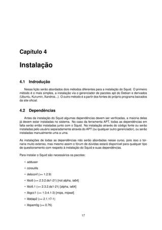 Capítulo 4
Instalação
4.1 Indrodução
Nessa lição serão abordados dois métodos diferentes para a instalação do Squid. O primeiro
método é o mais simples, a instalação via o gerenciador de pacotes apt do Debian e derivados
(Ubuntu, Kurumin, Xandros...). O outro método é a partir dos fontes do próprio programa baixados
da site oﬁcial.
4.2 Dependências
Antes da instalação do Squid algumas dependências devem ser veriﬁcadas, a maioria delas
já devem estar instaladas no sistema. No caso da ferramenta APT, todas as dependências em
falta serão então instaladas junto com o Squid. Na instalação através do código fonte ou serão
instaladas pelo usuário separadamente através do APT (ou qualquer outro gerenciador), ou serão
instaladas manualmente uma a uma.
As instalações de todas as dependências não serão abordadas nesse curso, pois isso o tor-
naria muito extenso, mas mesmo assim o fórum de dúvidas estará disponível para qualquer tipo
de questionamento com respeito à instalação do Squid e suas dependências.
Para instalar o Squid são necessários os pacotes:
• adduser
• coreutils
• debconf (>= 1.2.9)
• libc6 (>= 2.3.2.ds1-21) [not alpha, ia64]
• libc6.1 (>= 2.3.2.ds1-21) [alpha, ia64]
• libgcc1 (>= 1:3.4.1-3) [mips, mipsel]
• libldap2 (>= 2.1.17-1)
• libpam0g (>= 0.76)
17
 
