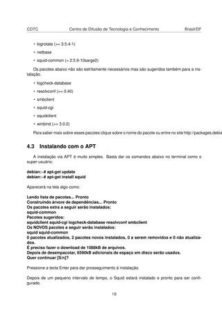 CDTC Centro de Difusão de Tecnologia e Conhecimento Brasil/DF
• logrotate (>= 3.5.4-1)
• netbase
• squid-common (= 2.5.9-10sarge2)
Os pacotes abaixo não são estritamente necessários mas são sugeridos também para a ins-
talação.
• logcheck-database
• resolvconf (>= 0.40)
• smbclient
• squid-cgi
• squidclient
• winbind (>= 3.0.2)
Para saber mais sobre esses pacotes clique sobre o nome do pacote ou entre no site http://packages.debia
4.3 Instalando com o APT
A instalação via APT é muito simples. Basta dar os comandos abaixo no terminal como o
super-usuário:
debian:~# apt-get update
debian:~# apt-get install squid
Aparecerá na tela algo como:
Lendo lista de pacotes... Pronto
Construindo árvore de dependências... Pronto
Os pacotes extra a seguir serão instalados:
squid-common
Pacotes sugeridos:
squidclient squid-cgi logcheck-database resolvconf smbclient
Os NOVOS pacotes a seguir serão instalados:
squid squid-common
0 pacotes atualizados, 2 pacotes novos instalados, 0 a serem removidos e 0 não atualiza-
dos.
É preciso fazer o download de 1088kB de arquivos.
Depois de desempacotar, 6590kB adicionais de espaço em disco serão usados.
Quer continuar [S/n]?
Pressione a tecla Enter para dar prosseguimento à instalação.
Depois de um pequeno intervalo de tempo, o Squid estará instalado e pronto para ser conﬁ-
gurado.
18
 