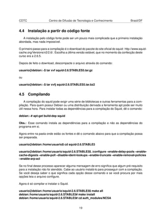 CDTC Centro de Difusão de Tecnologia e Conhecimento Brasil/DF
4.4 Instalação a partir do código fonte
A instalação pelo código fonte pode ser um pouco mais complicada que a primeira instalação
abordada, mas nada impossível.
O primeiro passo para a compilação é o download do pacote do site oﬁcial do squid: http://www.squid-
cache.org/Versions/v2/2.6/. Escolha a última versão estável, que no momento da confecção deste
curso era a 2.6.5.
Depois de feito o download, descompacte o arquivo através do comando:
usuario@debian:~$ tar xvf squid-2.6.STABLES5.tar.gz
ou
usuario@debian:~$ tar xvfj squid-2.6.STABLES5.tar.bz2
4.5 Compilando
A compilação do squid pode exigir uma série de bibliotecas e outras ferramentas para a com-
pilação. Para quem possui Debian ou uma distribuição derivada a ferramenta apt pode ser muito
útil nessa hora. Para instalar todas as dependências para a compilação do Squid, dê o comando:
debian:~# apt-get build-dep squid
Obs.: Esse comando instala as dependências para a compilação e não as dependências do
programa em si.
Agora entre na pasta onde estão os fontes e dê o comando abaixo para que a compilação possa
ser preparada.
usuario@debian:/home/usuario$ cd squid-2.6.STABLE5
usuario@debian:/home/usuario/squid-2.6.STABLE5$ ./conﬁgure –enable-delay-pools –enable-
cache-digests –enable-poll –disable-ident-lookups –enable-truncate –enable-removal-policies
–enable-arp-acl
Se no ﬁnal desse processo aparecer alguma mensagem de erro signiﬁca que algum pré-requisito
para a instalação não foi atendido. Cabe ao usuário instalá-lo para prosseguir com a compilação.
Se você deseja saber o que signiﬁca cada opção desse comando e se você procura por mais
opções leia o arquivo conﬁgure.
Agora é só compilar e instalar o Squid.
usuario@debian:/home/usuario/squid-2.6.STABLE5$ make all
debian:/home/usuario/squid-2.6.STABLE5# make install
debian:/home/usuario/squid-2.6.STABLE5# cd auth_modules/NCSA
19
 