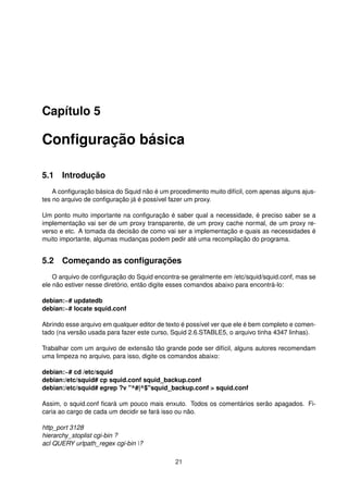 Capítulo 5
Conﬁguração básica
5.1 Introdução
A conﬁguração básica do Squid não é um procedimento muito difícil, com apenas alguns ajus-
tes no arquivo de conﬁguração já é possível fazer um proxy.
Um ponto muito importante na conﬁguração é saber qual a necessidade, é preciso saber se a
implementação vai ser de um proxy transparente, de um proxy cache normal, de um proxy re-
verso e etc. A tomada da decisão de como vai ser a implementação e quais as necessidades é
muito importante, algumas mudanças podem pedir até uma recompilação do programa.
5.2 Começando as conﬁgurações
O arquivo de conﬁguração do Squid encontra-se geralmente em /etc/squid/squid.conf, mas se
ele não estiver nesse diretório, então digite esses comandos abaixo para encontrá-lo:
debian:~# updatedb
debian:~# locate squid.conf
Abrindo esse arquivo em qualquer editor de texto é possível ver que ele é bem completo e comen-
tado (na versão usada para fazer este curso, Squid 2.6.STABLE5, o arquivo tinha 4347 linhas).
Trabalhar com um arquivo de extensão tão grande pode ser difícil, alguns autores recomendam
uma limpeza no arquivo, para isso, digite os comandos abaixo:
debian:~# cd /etc/squid
debian:/etc/squid# cp squid.conf squid_backup.conf
debian:/etc/squid# egrep ?v "^#|^$"squid_backup.conf > squid.conf
Assim, o squid.conf ﬁcará um pouco mais enxuto. Todos os comentários serão apagados. Fi-
caria ao cargo de cada um decidir se fará isso ou não.
http_port 3128
hierarchy_stoplist cgi-bin ?
acl QUERY urlpath_regex cgi-bin ?
21
 