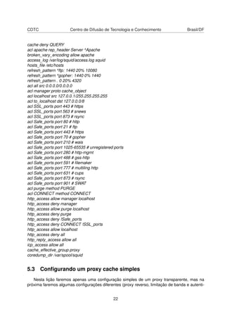 CDTC Centro de Difusão de Tecnologia e Conhecimento Brasil/DF
cache deny QUERY
acl apache rep_header Server ^Apache
broken_vary_encoding allow apache
access_log /var/log/squid/access.log squid
hosts_ﬁle /etc/hosts
refresh_pattern ^ftp: 1440 20% 10080
refresh_pattern ^gopher: 1440 0% 1440
refresh_pattern . 0 20% 4320
acl all src 0.0.0.0/0.0.0.0
acl manager proto cache_object
acl localhost src 127.0.0.1/255.255.255.255
acl to_localhost dst 127.0.0.0/8
acl SSL_ports port 443 # https
acl SSL_ports port 563 # snews
acl SSL_ports port 873 # rsync
acl Safe_ports port 80 # http
acl Safe_ports port 21 # ftp
acl Safe_ports port 443 # https
acl Safe_ports port 70 # gopher
acl Safe_ports port 210 # wais
acl Safe_ports port 1025-65535 # unregistered ports
acl Safe_ports port 280 # http-mgmt
acl Safe_ports port 488 # gss-http
acl Safe_ports port 591 # ﬁlemaker
acl Safe_ports port 777 # multiling http
acl Safe_ports port 631 # cups
acl Safe_ports port 873 # rsync
acl Safe_ports port 901 # SWAT
acl purge method PURGE
acl CONNECT method CONNECT
http_access allow manager localhost
http_access deny manager
http_access allow purge localhost
http_access deny purge
http_access deny !Safe_ports
http_access deny CONNECT !SSL_ports
http_access allow localhost
http_access deny all
http_reply_access allow all
icp_access allow all
cache_effective_group proxy
coredump_dir /var/spool/squid
5.3 Conﬁgurando um proxy cache simples
Nesta lição faremos apenas uma conﬁguração simples de um proxy transparente, mas na
próxima faremos algumas conﬁgurações diferentes (proxy reverso, limitação de banda e autenti-
22
 