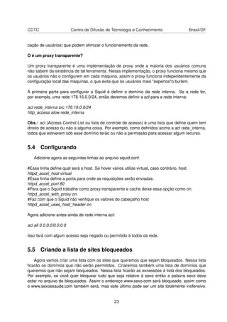 CDTC Centro de Difusão de Tecnologia e Conhecimento Brasil/DF
cação de usuários) que podem otimizar o funcionamento da rede.
O é um proxy transparente?
Um proxy transparente é uma implementação de proxy onde a maioria dos usuários comuns
não sabem da existência de tal ferramenta. Nessa implementação, o proxy funciona mesmo que
os usuários não o conﬁgurem em cada máquina, assim o proxy funciona independentemente da
conﬁguração local das máquinas, o que evita que os usuários mais "espertos"o burlem.
A primeira parte para conﬁgurar o Squid é deﬁnir o domínio da rede interna. Se a rede for,
por exemplo, uma rede 176.16.0.0/24, então devemos deﬁnir a acl para a rede interna:
acl rede_interna src 176.16.0.0/24
http_access alow rede_interna
Obs.: acl (Access Control List ou lista de controle de acesso) é uma lista que deﬁne quem tem
direito de acesso ou não a alguma coisa. Por exemplo, como deﬁnidos acima a acl rede_interna,
todos que estiverem sob esse domínio terão ou não a permissão para acessar algum recurso.
5.4 Conﬁgurando
Adicione agora as seguintes linhas ao arquivo squid.conf.
#Essa linha deﬁne qual será o host. Se hover vários utilize virtual, caso contrário, host.
httpd_accel_host virtual
#Essa linha deﬁne a porta para onde as requisições serão enviadas.
httpd_accel_port 80
#Para que o Squid trabalhe como proxy transparente e cache deixe essa opção como on.
httpd_accel_with_proxy on
#Faz com que o Squid não veriﬁque os valores do cabeçalho host
httpd_accel_uses_host_header on
Agora adicione antes ainda de rede interna acl:
acl all 0.0.0.0/0.0.0.0
Isso fará com algum acesso seja negado ou permitido à todos da rede.
5.5 Criando a lista de sites bloqueados
Agora vamos criar uma lista com os sites que queremos que sejam bloqueados. Nessa lista
ﬁcarão os domínios que não serão permitidos. Criaremos também uma lista de domínios que
queremos que não sejam bloqueados. Nessa lista ﬁcarão as excessões à lista dos bloqueados.
Por exemplo, se você quer bloquear tudo que seja relativo à sexo então a palavra sexo deve
estar no arquivo de bloqueados. Assim o endereço www.sexo.com será bloqueado, assim como
o www.sexoesaude.com também será, mas este último pode ser um site totalmente inofensivo.
23
 