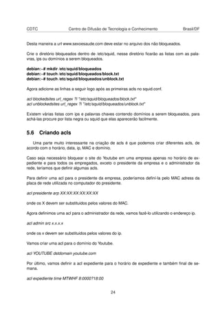 CDTC Centro de Difusão de Tecnologia e Conhecimento Brasil/DF
Desta maneira a url www.sexoesaude.com deve estar no arquivo dos não bloqueados.
Crie o diretório bloqueados dentro de /etc/squid, nesse diretório ﬁcarão as listas com as pala-
vras, ips ou domínios a serem bloqueados.
debian:~# mkdir /etc/squid/bloqueados
debian:~# touch /etc/squid/bloqueados/block.txt
debian:~# touch /etc/squid/bloqueados/unblock.txt
Agora adicione as linhas a seguir logo após as primeiras acls no squid.conf.
acl blockedsites url_regex ?i "/etc/squid/bloqueados/block.txt"
acl unblockedsites url_regex ?i "/etc/squid/bloqueados/unblock.txt"
Existem várias listas com ips e palavras chaves contendo domínios a serem bloqueados, para
achá-las procure por lista negra ou squid que elas aparecerão facilmente.
5.6 Criando acls
Uma parte muito interessante na criação de acls é que podemos criar diferentes acls, de
acordo com o horário, data, ip, MAC e domínio.
Caso seja necessário bloquear o site do Youtube em uma empresa apenas no horário de ex-
pediente e para todos os empregados, exceto o presidente da empresa e o administrador da
rede, teríamos que deﬁnir algumas acls.
Para deﬁnir uma acl para o presidente da empresa, poderíamos deﬁní-la pelo MAC adress da
placa de rede utilizada no computador do presidente.
acl presidente arp XX:XX:XX:XX:XX:XX
onde os X devem ser substituidos pelos valores do MAC.
Agora deﬁnimos uma acl para o administrador da rede, vamos fazê-lo utilizando o endereço ip.
acl admin src x.x.x.x
onde os x devem ser substituidos pelos valores do ip.
Vamos criar uma acl para o domínio do Youtube.
acl YOUTUBE dstdomain youtube.com
Por último, vamos deﬁnir a acl expediente para o horário de expediente e também ﬁnal de se-
mana.
acl expediente time MTWHF 8:0000?18:00
24
 