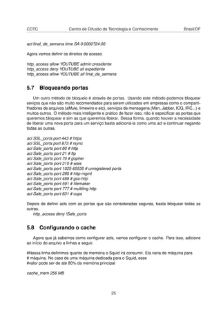 CDTC Centro de Difusão de Tecnologia e Conhecimento Brasil/DF
acl ﬁnal_de_semana time SA 0:0000?24:00
Agora vamos deﬁnir os direitos de acesso.
http_access allow YOUTUBE admin presidente
http_access deny YOUTUBE all expediente
http_access allow YOUTUBE all ﬁnal_de_semana
5.7 Bloqueando portas
Um outro método de bloqueio é através de portas. Usando este método podemos bloquear
seviços que não são muito recomendados para serem utilizados em empresas como o comparti-
lhadores de arquivos (aMule, limewire e etc), serviços de mensagens (Msn, Jabber, ICQ, IRC...) e
muitos outros. O método mais inteligente e prático de fazer isso, não é especiﬁcar as portas que
queremos bloquear e sim as que queremos liberar. Dessa forma, quando houver a necessidade
de liberar uma nova porta para um serviço basta adicioná-la como uma acl e continuar negando
todas as outras.
acl SSL_ports port 443 # https
acl SSL_ports port 873 # rsync
acl Safe_ports port 80 # http
acl Safe_ports port 21 # ftp
acl Safe_ports port 70 # gopher
acl Safe_ports port 210 # wais
acl Safe_ports port 1025-65535 # unregistered ports
acl Safe_ports port 280 # http-mgmt
acl Safe_ports port 488 # gss-http
acl Safe_ports port 591 # ﬁlemaker
acl Safe_ports port 777 # multiling http
acl Safe_ports port 631 # cups
Depois de deﬁnir acls com as portas que são consideradas seguras, basta bloquear todas as
outras.
http_access deny !Safe_ports
5.8 Conﬁgurando o cache
Agora que já sabemos como conﬁgurar acls, vamos conﬁgurar o cache. Para isso, adicione
ao início do arquivo a linhas a seguir.
#Nessa linha deﬁnimos quanto de memória o Squid irá consumir. Ela varia de máquina para
# máquina. No caso de uma máquina dedicada para o Squid, esse
#valor pode ser de até 80% da memória principal
cache_mem 256 MB
25
 