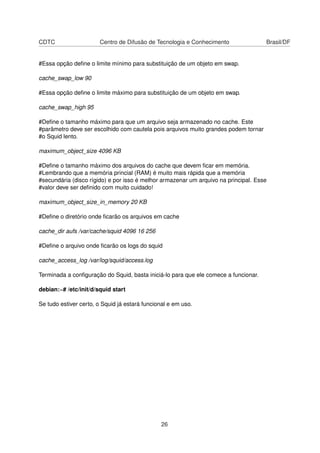 CDTC Centro de Difusão de Tecnologia e Conhecimento Brasil/DF
#Essa opção deﬁne o limite mínimo para substituição de um objeto em swap.
cache_swap_low 90
#Essa opção deﬁne o limite máximo para substituição de um objeto em swap.
cache_swap_high 95
#Deﬁne o tamanho máximo para que um arquivo seja armazenado no cache. Este
#parâmetro deve ser escolhido com cautela pois arquivos muito grandes podem tornar
#o Squid lento.
maximum_object_size 4096 KB
#Deﬁne o tamanho máximo dos arquivos do cache que devem ﬁcar em memória.
#Lembrando que a memória princial (RAM) é muito mais rápida que a memória
#secundária (disco rígido) e por isso é melhor armazenar um arquivo na principal. Esse
#valor deve ser deﬁnido com muito cuidado!
maximum_object_size_in_memory 20 KB
#Deﬁne o diretório onde ﬁcarão os arquivos em cache
cache_dir aufs /var/cache/squid 4096 16 256
#Deﬁne o arquivo onde ﬁcarão os logs do squid
cache_access_log /var/log/squid/access.log
Terminada a conﬁguração do Squid, basta iniciá-lo para que ele comece a funcionar.
debian:~# /etc/init/d/squid start
Se tudo estiver certo, o Squid já estará funcional e em uso.
26
 