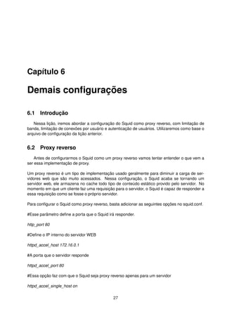 Capítulo 6
Demais conﬁgurações
6.1 Introdução
Nessa lição, iremos abordar a conﬁguração do Squid como proxy reverso, com limitação de
banda, limitação de conexões por usuário e autenticação de usuários. Utilizaremos como base o
arquivo de conﬁguração da lição anterior.
6.2 Proxy reverso
Antes de conﬁgurarmos o Squid como um proxy reverso vamos tentar entender o que vem a
ser essa implementação de proxy.
Um proxy reverso é um tipo de implementação usado geralmente para diminuir a carga de ser-
vidores web que são muito acessados. Nessa conﬁguração, o Squid acaba se tornando um
servidor web, ele armazena no cache todo tipo de conteúdo estático provido pelo servidor. No
momento em que um cliente faz uma requisição para o servidor, o Squid é capaz de responder a
essa requisição como se fosse o próprio servidor.
Para conﬁgurar o Squid como proxy reverso, basta adicionar as seguintes opções no squid.conf.
#Esse parâmetro deﬁne a porta que o Squid irá responder.
http_port 80
#Deﬁne o IP interno do servidor WEB
httpd_accel_host 172.16.0.1
#A porta que o servidor responde
httpd_accel_port 80
#Essa opção faz com que o Squid seja proxy reverso apenas para um servidor
httpd_accel_single_host on
27
 