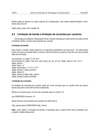 CDTC Centro de Difusão de Tecnologia e Conhecimento Brasil/DF
#Essa opção já estava no nosso arquivo de conﬁguração, mas nessa implementação # man-
tenha ela como off
httpd_accel_uses_host_header off
6.3 Limitação de banda e limitação de conexões por usuários
Vamos agora conﬁgurar o Squid para limitar a banda utilizada por cada usuário da rede interna
e também limitar o número de conexões por usuário.
Limitação de banda
Para limitar a banda, basta adicionar os seguintes parâmetros ao squid.conf. As delay pools
fazem com que a conexão ﬁque um pouco mais lenta para os usuários, isso faz com que a banda
seja economizada.
acl controle1 url_regex ?i 172.16.0
acl controle2 url_regex ?i ftp .exe .mp3 .tar.gz .gz .zip .rar .avi .mpeg .mpg .qt .ram .rm .is
delay_pools 2
delay_class 1 2
delay_parameters 1 ?1//?1 ?1//?1
delay_access 1 allow controle1
delay_class 2 2
delay_access 2 allow rede_interna
delay_access 2 allow controle2
Limitação de conexões
A limitação de conexões por usuário pode ser muito útil para que um usuário não use toda a
banda enquanto outros têm de ﬁcar esperando.
#Essa é a acl para que o número de conexões seja no máximo 10
acl CONEXOES maxconn 10
#Aqui limita-se as conexões aos usuários da rede interna
http_access deny CONEXOES rede_interna
Obs.: para utilizar a limitação de banda é necessário que o Squid tenha sido compilado com
a opção -enable-delay-pools.
28
 