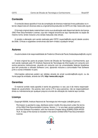 CDTC Centro de Difusão de Tecnologia e Conhecimento Brasil/DF
Conteúdo
O conteúdo dessa apostila é fruto da compilação de diversos materiais livres publicados na in-
ternet, disponíveis em diversos sites ou originalmente produzido no CDTC em http://www.cdtc.org.br.
O formato original deste material bem como sua atualização está disponível dentro da licença
GNU Free Documentation License, cujo teor integral encontra-se aqui reproduzido na seção de
mesmo nome, tendo inclusive uma versão traduzida (não oﬁcial).
A revisão e alteração vem sendo realizada pelo CDTC (suporte@cdtc.org.br) desde outubro
de 2006. Críticas e sugestões construtivas são bem-vindas a qualquer tempo.
Autores
A autoria deste é de responsabilidade de Frederico Oliveira de Paula (fredaodepaula@cdtc.org.br)
.
O texto original faz parte do projeto Centro de Difusão de Tecnologia e Conhecimento, que
vem sendo realizado pelo ITI (Instituto Nacional de Tecnologia da Informação) em conjunto com
outros parceiros institucionais, atuando em conjunto com as universidades federais brasileiras
que tem produzido e utilizado Software Livre, apoiando inclusive a comunidade Free Software
junto a outras entidades no país.
Informações adicionais podem ser obtidas através do email ouvidoria@cdtc.org.br, ou da
home page da entidade, através da URL http://www.cdtc.org.br.
Garantias
O material contido nesta apostila é isento de garantias e o seu uso é de inteira responsabi-
lidade do usuário/leitor. Os autores, bem como o ITI e seus parceiros, não se responsabilizam
direta ou indiretamente por qualquer prejuízo oriundo da utilização do material aqui contido.
Licença
Copyright ©2006, Instituto Nacional de Tecnologia da Informação (cdtc@iti.gov.br) .
Permission is granted to copy, distribute and/or modify this document under the terms
of the GNU Free Documentation License, Version 1.1 or any later version published by
the Free Software Foundation; with the Invariant Chapter being SOBRE ESSA APOS-
TILA. A copy of the license is included in the section entitled GNU Free Documentation
License.
4
 