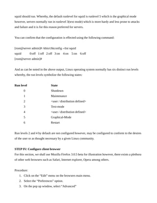 squid should run. Whereby, the default runlevel for squid is runlevel 5 which is the graphical mode
however, servers normally run in runlevel 3(text mode) which is more hardy and less prone to attacks
and failure and it is for this reason preferred for servers.


You can confirm that the configuration is effected using the following command:


[root@server admin]# /sbin/chkconfig --list squid
squid        0:off 1:off 2:off 3:on       4:on   5:on    6:off
[root@server admin]#


And as can be noted in the above output, Linux operating system normally has six distinct run levels
whereby, the run levels symbolize the following states:


Run level                      State
        0                      Shutdown
        1                      Maintenance
        2                      <user / distribution defined>
        3                      Text-mode
        4                      <user / distribution defined>
        5                      Graphical-Mode
        6                      Restart


Run levels 2 and 4 by default are not configured however, may be configured to conform to the desires
of the user or as thought necessary by a given Linux community.


STEP IV: Configure client browser
For this section, we shall use Mozilla Firefox 3.0.5 beta for illustration however, there exists a plethora
of other web browsers such as Safari, Internet explorer, Opera among others.


Procedure:
    1. Click on the “Edit” menu on the browsers main menu.
    2. Select the “Preferences” option.
    3. On the pop up window, select “Advanced”
 