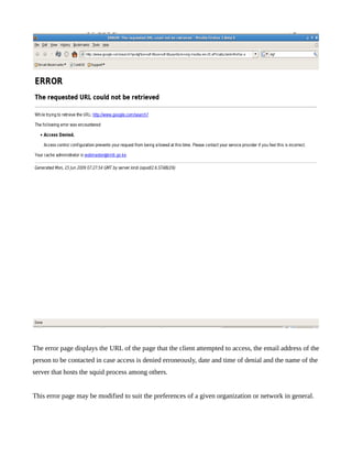 The error page displays the URL of the page that the client attempted to access, the email address of the
person to be contacted in case access is denied erroneously, date and time of denial and the name of the
server that hosts the squid process among others.


This error page may be modified to suit the preferences of a given organization or network in general.
 