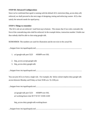 STEP III: Advanced Configurations
Since we've confirmed that squid is running with the default ACL restriction (http_access deny all)
enforced, we shall proceed to the next stage of designing, testing and enforcing custom ACLs that
satisfy the network needs for squid proxy.


STEP I: Things to remember
The ACL rule set are enforced / read from top to bottom . This means that if two rules contradict the
first of the contradicting rules shall be enforced. In the example below, instruction number 3 holds true
thus nobody shall be able to chat using google talk.


REMEMBER: The numbers are used for illustration and do not exist in the actual file.


...Snippet from /etc/squid/squid.conf....................................................................................................


     1. acl google-talk port 5223                  #XMPP over SSL


     2. http_access accept google-talk
     3. http_access deny google-talk


...Snippet from /etc/squid/squid.conf....................................................................................................


You can join ACLs to form a single rule. For example, the below ruleset implies deny google talk
access between Monday and Friday as from !0:00 a.m. To 2:00 p.m


...Snippet from /etc/squid/squid.conf....................................................................................................


          acl google-talk port 5223                #XMPP over SSL
          acl working-hours time M T W H F 10:00-14:00


          http_access deny google-talk working-hours


...Snippet from /etc/squid/squid.conf....................................................................................................
 