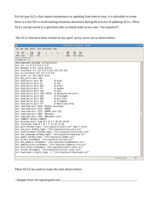 For list type ACLs that require maintenance or updating from time to time, it is advisable to create
them in a text file to avoid making erroneous alterations during the process of updating ACLs. These
ACLs can the stored in a specified order to install order in our case, “/etc/squid/acl/”.


The ACLs that have been created on my squid proxy server are as shown below:




These ACLS are used to create the rules shown below:


...Snippet from /etc/squid/squid.conf....................................................................................................
 