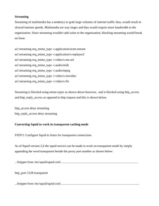 Streaming
Streaming of multimedia has a tendency to grab large volumes of internet traffic thus, would result in
slowed internet speeds. Multimedia are way larger and thus would require more bandwidth to the
organization. Since streaming wouldn't add value to the organization, blocking streaming would break
no bone.


acl streaming req_mime_type -i application/octet-stream
acl streaming req_mime_type -i application/x-mplayer2
acl streaming req_mime_type -i video/x-ms-asf
acl streaming req_mime_type -i audio/midi
acl streaming req_mime_type -i audio/mpeg
acl streaming req_mime_type -i video/x-msvideo
acl streaming req_mime_type -i video/x-flv


Streaming is blocked using mime-types as shown above however, and is blocked using http_access
and http_reply_access as opposed to http request and this is shown below.


http_access deny streaming
http_reply_access deny streaming


Converting Squid to work in transparent caching mode


STEP I: Configure Squid to listen for transparent connections


As of Squid version 2.6 the squid service can be made to work on transparent mode by simply
appending the word transparent beside the proxy port number as shown below:


...Snippet from /etc/squid/squid.conf....................................................................................................


http_port 3128 transparent


...Snippet from /etc/squid/squid.conf.....................................................................................................
 