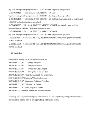 http://tracker.thepiratebay.org/announce? - DIRECT/tracker.thepiratebay.org text/html
1245044592.423      1 192.168.0.240 TCP_MISS/503 1630 GET
http://tracker.thepiratebay.org/announce? - DIRECT/tracker.thepiratebay.org text/html
1245044605.450      1 192.168.0.240 TCP_MISS/503 1626 GET http://tracker.thepiratebay.org/scrape?
- DIRECT/tracker.thepiratebay.org text/html
1245044658.257 91210 192.168.0.240 TCP_MISS/503 1630 GET http://weather.noaa.gov/cgi-
bin/mgetmetar.pl? - DIRECT/weather.noaa.gov text/html
1245044908.245 82174 192.168.0.240 TCP_MISS/503 1630 GET
http://tracker.thepiratebay.org/announce? - DIRECT/tracker.thepiratebay.org text/html
1245050874.281      0 192.168.0.101 TCP_DENIED/403 1458 GET http://www.google.com/search? -
NONE/- text/html
1245051556.559      0 192.168.0.101 TCP_DENIED/403 1458 GET http://www.google.com/search? -
NONE/- text/html


   b) Cache logs


[root@server admin]# tail -f /var/log/squid/cache.log
2009/06/15 10:27:07|       0 Objects expired.
2009/06/15 10:27:07|       0 Objects cancelled.
2009/06/15 10:27:07|       0 Duplicate URLs purged.
2009/06/15 10:27:07|       0 Swapfile clashes avoided.
2009/06/15 10:27:07| Took 26.2 seconds ( 4.8 objects/sec).
2009/06/15 10:27:07| Beginning Validation Procedure
2009/06/15 10:27:07| Completed Validation Procedure
2009/06/15 10:27:07| Validated 126 Entries
2009/06/15 10:27:07| store_swap_size = 744k
2009/06/15 10:27:08| storeLateRelease: released 0 objects


These logs are a very vital part of proxy administration and can help identify configuration loop holes
and unhandled sections prior to any reports being made by the clients.
 