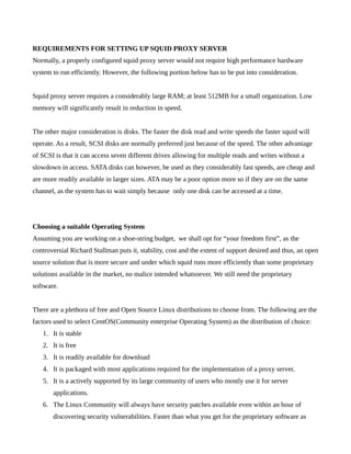 REQUIREMENTS FOR SETTING UP SQUID PROXY SERVER
Normally, a properly configured squid proxy server would not require high performance hardware
system to run efficiently. However, the following portion below has to be put into consideration.


Squid proxy server requires a considerably large RAM; at least 512MB for a small organization. Low
memory will significantly result in reduction in speed.


The other major consideration is disks. The faster the disk read and write speeds the faster squid will
operate. As a result, SCSI disks are normally preferred just because of the speed. The other advantage
of SCSI is that it can access seven different drives allowing for multiple reads and writes without a
slowdown in access. SATA disks can however, be used as they considerably fast speeds, are cheap and
are more readily available in larger sizes. ATA may be a poor option more so if they are on the same
channel, as the system has to wait simply because only one disk can be accessed at a time.




Choosing a suitable Operating System
Assuming you are working on a shoe-string budget, we shall opt for “your freedom first”, as the
controversial Richard Stallman puts it, stability, cost and the extent of support desired and thus, an open
source solution that is more secure and under which squid runs more efficiently than some proprietary
solutions available in the market, no malice intended whatsoever. We still need the proprietary
software.


There are a plethora of free and Open Source Linux distributions to choose from. The following are the
factors used to select CentOS(Community enterprise Operating System) as the distribution of choice:
   1. It is stable
   2. It is free
   3. It is readily available for download
   4. It is packaged with most applications required for the implementation of a proxy server.
   5. It is a actively supported by its large community of users who mostly use it for server
       applications.
   6. The Linux Community will always have security patches available even within an hour of
       discovering security vulnerabilities. Faster than what you get for the proprietary software as
 