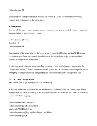 [admin@server ~]$


iptables version packaged in CentOS release 5.2 is version 1.3.5 and will be used in redirecting
requests from certain ports to the proxy server.


Kernel version
One can tell the kernel version using the uname command on the gnome terminal with the -r argument
as shown below to print the kernel version:


[admin@server ~]$ uname -r
2.6.18-92.el5
[admin@server ~]$


Interpretation of the output above is the kernel in use is release 2.6.18 minor revision 92. The minor
revisions are specific or relevant to a given Linux distribution while the major version number is
standard across the Linux distributions.


It is in good practice that you upgrade the base operating system installed prior to commencing the
configuration process. This will allow both the base system and the configurations to be updated unlike
attempting to upgrade an already configured system which would retain the configuration files.


STEP II: Basic Configurations
This section aims to get squid proxy to start successfully.


1. The first and critical step in configuring squid proxy server is confirming the existence of a default
configuration file which is normally in the /etc/squid/ directory and backing it up. These can be done as
shown in the following steps.


[admin@server ~]$ cd /etc/squid/
[admin@server squid]$ file squid.conf
squid.conf: ASCII English text
[admin@server squid]$ cp squid.conf squid.conf.default
[admin@server squid]$
 