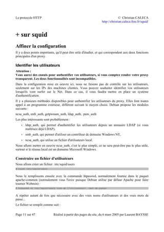 Le protocole HTTP © Christian CALECA
http://christian.caleca.free.fr/squid/
+ sur squid
Affiner la configuration
Il y a deux points importants, qu'il peut être utile d'étudier, et qui correspondent aux deux fonctions
principales d'un proxy.
Identifier les utilisateurs
Attention :
Vous aurez des ennuis pour authentifier vos utilisateurs, si vous comptez rendre votre proxy
transparent. Les deux fonctionnalités sont incompatibles.
Dans la configuration mise en oeuvre ici, nous ne faisons pas de contrôle sur les utilisateurs,
seulement sur les IPs des machines clientes. Vous pouvez souhaiter identifier vos utilisateurs
lorsqu'ils vont surfer sur le Net. Dans ce cas, il vous faudra mettre en place un système
d'authentification.
Il y a plusieurs méthodes disponibles pour authentifier les utilisateurs du proxy. Elles font toutes
appel à un programme extérieur, différent suivant le moyen choisi. Debian propose les modules
suivants :
ncsa_auth, smb_auth, getpwnam_auth, ldap_auth, pam_auth
Les plus intéressants sont probablement :
• ldap_auth, qui permet d'authentifier les utilisateurs depuis un annuaire LDAP (si vous
maîtrisez déjà LDAP),
• smb_auth, qui permet d'utiliser un contrôleur de domaine Windows NT,
• ncsa_auth, qui utilise un fichier d'utilisateurs local.
Nous allons mettre en oeuvre ncsa_auth, c'est le plus simple, ce ne sera peut-être pas le plus utile,
surtout si le réseau local est un domaine Microsoft Windows.
Construire un fichier d'utilisateurs
Nous allons créer un fichier /etc/squid/users
# touch /etc/squid/users
Nous le remplissons ensuite avec la commande htpasswd, normalement fournie dans le paquet
apache-common (normalement vous l'avez puisque Debian utilise par défaut Apache pour faire
tourner Webmin) :
# htpasswd -b /etc/squid/users <nom de l'utilisateur> <mot de passe>
A répéter autant de fois que nécessaire avec des vrais noms d'utilisateurs et des vrais mots de
passe...
Le fichier se remplit comme suit :
Page 11 sur 47 Réalisé à partir des pages du site, du 6 mars 2005 par Laurent BAYSSE
 