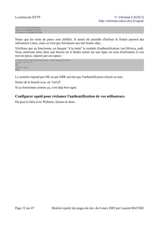Le protocole HTTP © Christian CALECA
http://christian.caleca.free.fr/squid/
chris:bnIuGLzE0Gpcg
daniel:SBURpBvExhYPQ
michele:6hDQXgAjRdfXg
Notez que les mots de passe sont chiffrés. Il aurait été possible d'utiliser le fichier passwd des
utilisateurs Linux, mais ce n'est pas forcément une très bonne idée...
Vérifions que ça fonctionne, en lançant "à la main" le module d'authentification /usr/lib/ncsa_auth.
Nous entrerons alors dans une boucle où il faudra entrer sur une ligne un nom d'utilisateur et son
mot de passe, séparés par un espace :
# /usr/lib/squid/ncsa_auth /etc/squid/users
chris *******
OK
chose truc
ERR
Le système répond par OK ou par ERR suivant que l'authentification réussit ou non.
Sortez de la boucle avec un "ctrl-d".
Si ça fonctionne comme ça, c'est déjà bon signe.
Configurer squid pour réclamer l'authentification de vos utilisateurs
On peut le faire avec Webmin, faisons-le donc.
Page 12 sur 47 Réalisé à partir des pages du site, du 6 mars 2005 par Laurent BAYSSE
 