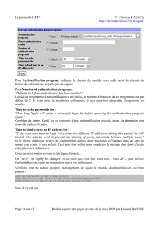 Le protocole HTTP © Christian CALECA
http://christian.caleca.free.fr/squid/
Pour Authentification program, indiquez le chemin du module ncsa_auth, suivi du chemin du
fichier des utilisateurs, séparés par un espace.
Pour Number of authentication programs :
"Defaults to 5 if an authenticator has been enabled."
Lorsqu'un programme d'authentification a été choisi, le nombre d'instances de ce programme est par
défaut de 5. Si vous avez de nombreux utilisateurs, il sera peut-être nécessaire d'augmenter ce
nombre.
Time to cache passwords for :
"How long Squid will cache a successful login for before querying the authentication program
again."
Combien de temps Squid va se souvenir d'une authentification réussie, avant de demander une
nouvelle authentification.
Time to bind user to an IP address for :
"If the same user tries to login twice from two different IP addresses during this period, he will
benied. This can be used to prevent the sharing of proxy passwords between multiple users."
Si le même utilisateur essaye de s'authentifier depuis deux machines différentes dans un laps de
temps trop court, il sera refusé. Ceci peut être utilisé pour empêcher le partage d'un droit d'accès
entre plusieurs utilisateurs.
Cette dernière option est tout à fait digne d'intérêt...
On "save", on "apply les changes" et on croit que c'est fini, mais non... Sans ACL pour utiliser
l'authentification, squid ne demandera rien à vos utilisateurs.
Vérifions tout de même qu'après rechargement de squid le module d'authentification est bien
présent :
gw2:/usr/lib/squid# ps aux | grep [s]quid
root 1536 0.0 1.1 3824 1124 ? S 14:22 0:00 /usr/sbin/squid -D -sYC
proxy 1538 0.0 7.0 9616 6712 ? S 14:22 0:04 (squid) -D -sYC
Non, il n'y est pas.
Page 14 sur 47 Réalisé à partir des pages du site, du 6 mars 2005 par Laurent BAYSSE
 