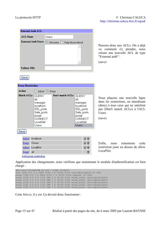 Le protocole HTTP © Christian CALECA
http://christian.caleca.free.fr/squid/
Passons donc aux ACLs. On a déjà
vu comment s'y prendre, nous
créons une nouvelle ACL de type
"External auth" :
(save)
Nous plaçons une nouvelle ligne
dans les restrictions, en interdisant
(deny) à tous ceux qui ne satisfont
pas (Don't match ACLs) à l'ACL
Users.
(save)
Enfin, nous remontons cette
restriction juste au dessus de allow
LocalNet.
Application des changements, nous vérifions que maintenant le module d'authentification est bien
chargé :
gw2:/usr/lib/squid# ps aux | grep [s]quid
root 1536 0.0 1.1 3824 1124 ? S 14:22 0:00 /usr/sbin/squid -D -sYC
proxy 1538 0.0 7.0 9616 6712 ? S 14:22 0:04 (squid) -D -sYC
proxy 2178 0.0 0.4 1712 388 ? S 16:30 0:00 (ncsa_auth) /etc/squid/users
proxy 2179 0.0 0.4 1712 388 ? S 16:30 0:00 (ncsa_auth) /etc/squid/users
proxy 2180 0.0 0.4 1712 388 ? S 16:30 0:00 (ncsa_auth) /etc/squid/users
proxy 2181 0.0 0.4 1712 388 ? S 16:30 0:00 (ncsa_auth) /etc/squid/users
proxy 2182 0.0 0.4 1712 388 ? S 16:30 0:00 (ncsa_auth) /etc/squid/users
Cette fois-ci, il y est. Ça devrait donc fonctionner :
Page 15 sur 47 Réalisé à partir des pages du site, du 6 mars 2005 par Laurent BAYSSE
 