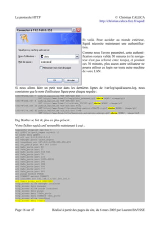 Le protocole HTTP © Christian CALECA
http://christian.caleca.free.fr/squid/
Et voilà. Pour accéder au monde extérieur,
Squid nécessite maintenant une authentifica-
tion.
Comme nous l'avons paramétré, cette authenti-
fication restera valide 30 minutes (si le naviga-
teur n'est pas refermé entre temps), et pendant
ces 30 minutes, plus aucun autre utilisateur ne
pourra utiliser ce login sur toute autre machine
de votre LAN.
Si nous allons faire un petit tour dans les dernières lignes de /var/log/squid/access.log, nous
constatons que le nom d'utilisateur figure pour chaque requête :
1053787250.063 7 pchris.maison.ms TCP_HIT/200 892
GET http://www.free.fr/img/picto_assunet.gif chris NONE/ -image/gif
1053787250.067 8 pchris.maison.ms TCP_HIT/200 401
GET http://www.free.fr/im/blank_F5F5F5.gif chris NONE/ -image/gif
1053787266.004 25 pchris.maison.ms TCP_HIT/200 9332
GET http://www.free.fr/promos/Egg-senior-234x75-c.gif chris NONE/- image/gif
1053787274.083 43 pchris.maison.ms TCP_HIT/200 7789
GET http://www.free.fr/im/banniere-autopromo-edengo.gif chris NONE/- image/gif
Big Brother se fait de plus en plus présent...
Votre fichier squid.conf ressemble maintenant à ceci :
hierarchy_stoplist cgi-bin ?
acl QUERY urlpath_regex cgi-bin ?
no_cache deny QUERY
acl all src 0.0.0.0/0.0.0.0
acl manager proto cache_object
acl localhost src 127.0.0.1/255.255.255.255
acl SSL_ports port 443 563 10000
acl Safe_ports port 80
acl Safe_ports port 21
acl Safe_ports port 443 563
acl Safe_ports port 70
acl Safe_ports port 210
acl Safe_ports port 1025-65535
acl Safe_ports port 280
acl Safe_ports port 488
acl Safe_ports port 591
acl Safe_ports port 777
acl Safe_ports port 901
acl purge method PURGE
acl CONNECT method CONNECT
acl LocalNet src 192.168.0.0/255.255.255.0
acl Users proxy_auth REQUIRED
http_access allow manager localhost
http_access deny manager
http_access allow purge localhost
http_access deny purge
http_access deny !Safe_ports
http_access deny CONNECT !SSL_ports
http_access allow localhost
http_access deny !Users
Page 16 sur 47 Réalisé à partir des pages du site, du 6 mars 2005 par Laurent BAYSSE
 