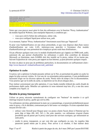 Le protocole HTTP © Christian CALECA
http://christian.caleca.free.fr/squid/
http_access allow LocalNet
http_access deny all
icp_access allow all
log_fqdn on
authenticate_program /usr/lib/squid/ncsa_auth /etc/squid/users
authenticate_ttl 30 minute
authenticate_ip_ttl 30 minute
Notez que vous pouvez aussi gérer la liste des utilisateurs avec la fonction "Proxy Authentication"
du module Squid de Webmin, sans manipuler htpasswd, à condition que :
• vous ayez créé le fichier des utilisateurs, même vide,
• vous ayez configuré Squid pour utiliser ncsa_auth.
A ce moment, l'option "Proxy Authentication" fonctionnera aussi bien que "htpasswd".
Si pour vous l'authentification est une chose primordiale, et que vous disposez déjà d'une source
d'authentification sur votre LAN, intéressez-vous peut-être à l'existence d'un module
d'authentification qui vous permettrait de n'employer qu'une seule base d'utilisateurs...
J'ai pu effectuer quelques tests avec le module d'authentification qui s'appuie sur SMB (smb_auth),
autrement dit, qui permet d'authentifier les utilisateurs à partir d'un contrôleur de domaine
Microsoft, ça fonctionne, mais SAMBA doit être installé sur le proxy, même s'il ne tourne pas.
Suivant l'exposition de votre proxy par rapport au lien Internet, ça peut présenter quelques risques.
Sa mise en place ne pose pas de problèmes particuliers, la documentation est suffisamment claire :
http://www.hacom.nl/~richard/software/smb_auth.html
Optimiser le cache
Un proxy sert a optimiser la bande passante utilisée sur le Net, en permettant de garder en cache les
pages les plus souvent visitées. Si c'est une de vos principales préoccupations, il sera probablement
nécessaire d'agir sur les diverses options du cache. Passez alors du temps à lire la documentation.
Vous pourrez agir sur la taille du cache, sa répartition sur les divers disques durs...
Pour réaliser correctement une telle opération, il vous faudra installer d'abord des outils d'audit de
performance dudit cache. Détailler ces opération ici nous mènerait trop loin. (Il y a une doc assez
complète avec Squid ;-))
Rendre le proxy transparent
Utiliser un proxy nécessite normalement de configurer son "butineur" de manière à ce qu'il
interroge toujours le proxy, quelle que soit la cible.
Vos utilisateurs ont donc généralement la main sur ce paramétrage, et pourront probablement passer
outre le proxy, s'ils le décident, contournant par le fait toutes vos stratégies. Il existe cependant deux
moyens d'éviter cela :
• utilisez votre firewall pour bloquer pour vos postes clients l'accès direct à l'Internet par les
ports http et https (80, 443, 563...). De cette manière, vos utilisateurs n'auront d'autre
possibilité que de passer par le proxy (sauf pour des serveurs exotiques, qui utiliseraient un
autre port),
• rendre le proxy transparent, ce qui veut dire que configurés ou non, les requêtes http
passeront quand même par le proxy. Pour arriver à ce résultat, il faut réaliser deux
Page 17 sur 47 Réalisé à partir des pages du site, du 6 mars 2005 par Laurent BAYSSE
 