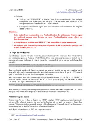 Le protocole HTTP © Christian CALECA
http://christian.caleca.free.fr/squid/
opérations :
• Rediriger en PREROUTING le port 80 (vous devrez vous contenter d'un seul port
transparent) vers le port proxy sur son port (3128 par défaut pour squid), ça se fait
sans problèmes sur votre routeur NAT avec IPtables,
• Configurer correctement squid pour qu'il interprète convenablement les requêtes
HTTP qu'il reçoit.
Attention...
• Cette méthode est incompatible avec l'authentification des utilisateurs. Même si squid
est configuré comme nous l'avons vu pour l'authentification ncsa, celle-ci ne
fonctionnera plus.
• cette méthode ne supporte que HTTP. FTP est impossible en mode transparent,
• un seul port peut être redirigé de façon transparente, le 80, de préférence, puisque c'est
le port habituel pour HTTP.
La règle de redirection
Voici la règle à ajouter sur votre passerelle, en admettant que votre réseau est dans 192.168.0.0 et
que votre proxy possède l'adresse 192.168.0.252. Nous supposons que le proxy est installé sur la
machine qui assure également le rôle de passerelle (commande à entrer sur une seule ligne, bien
entendu) :
iptables -t nat -A PREROUTING -s 192.168.0.0/255.255.255.0
-p tcp -m tcp --dport 80 -j REDIRECT --to-port 3128
Il est possible de rediriger de façon transparente sur un proxy installé sur une autre machine que la
passerelle, à la condition que cette dernière soit placée dans un autre réseau IP que le LAN, faute de
quoi, la translation de port ne fonctionnera pas correctement.
Avec un routeur à trois voies, par exemple deux réseaux IP (disons 192.168.0.0 et 192.168.1.0), et
un accès Internet, si le LAN est sur 192.168.0.0, il faudra placer le proxy sur 192.168.1.0, disons
192.168.1.2. La règle IPtables s'écrira alors :
iptables -t nat -A PREROUTING -s 192.168.0.0/255.255.255.0
-p tcp -m tcp --dport 80 -j DNAT --to-destination 192.168.1.2:3128
Bien entendu, il faudra que le routage se fasse entre les réseaux 192.168.0.0 et 192.168.1.0. Dans la
pratique, vous devrez donc disposer de trois interfaces réseau sur votre routeur NAT.
Paramétrage de Squid
Comme nous l'avons vu dans le chapitre sur HTTP1
, Le client HTTP n'agit pas de la même manière
suivant qu'il a affaire à un proxy ou non. Ici, le client ne sait pas qu'il y a un proxy, il agit donc
comme s'il interrogeait directement le serveur cible, alors que ce n'est pas le cas. Ça ne fonctionnera
bien entendu pas, si Squid n'est pas informé de cette situation.
Mais Squid sait contourner la difficulté, voyons comment.
1 HTTP : http://christian.caleca.free.fr/http/le_proxy.htm
Page 18 sur 47 Réalisé à partir des pages du site, du 6 mars 2005 par Laurent BAYSSE
 