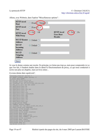 Le protocole HTTP © Christian CALECA
http://christian.caleca.free.fr/squid/
Allons, avec Webmin, dans l'option "Miscellaneous options" :
Je vous le donne comme une recette. En principe, je n'aime pas trop ça, mais pour comprendre ici ce
que l'on fait, il faudrait étudier dans le détail le fonctionnement du proxy, ce qui nous conduirait à
écrire non plus un chapitre, mais un livre entier...
Ça nous donne dans squid.conf :
hierarchy_stoplist cgi-bin ?
acl QUERY urlpath_regex cgi-bin ?
no_cache deny QUERY
acl all src 0.0.0.0/0.0.0.0
acl manager proto cache_object
acl localhost src 127.0.0.1/255.255.255.255
acl SSL_ports port 443 563 10000
acl Safe_ports port 80
acl Safe_ports port 21
acl Safe_ports port 443 563
acl Safe_ports port 70
acl Safe_ports port 210
acl Safe_ports port 1025-65535
acl Safe_ports port 280
acl Safe_ports port 488
acl Safe_ports port 591
acl Safe_ports port 777
acl Safe_ports port 901
acl purge method PURGE
acl CONNECT method CONNECT
acl LocalNet src 192.168.0.0/255.255.255.0
acl Users proxy_auth REQUIRED
http_access allow manager localhost
http_access deny manager
http_access allow purge localhost
http_access deny purge
http_access deny !Safe_ports
http_access deny CONNECT !SSL_ports
http_access allow localhost
http_access deny !Users
http_access allow LocalNet
http_access deny all
icp_access allow all
Page 19 sur 47 Réalisé à partir des pages du site, du 6 mars 2005 par Laurent BAYSSE
 