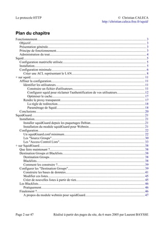 Le protocole HTTP © Christian CALECA
http://christian.caleca.free.fr/squid/
Plan du chapitre
Fonctionnement.................................................................................................................................... 3
Objectif............................................................................................................................................ 3
Présentation générale....................................................................................................................... 3
Principe de fonctionnement............................................................................................................. 3
Administration du tout.....................................................................................................................4
Squid.....................................................................................................................................................5
Configuration matérielle utilisée..................................................................................................... 5
Installation....................................................................................................................................... 5
Configuration minimale...................................................................................................................6
Créer une ACL représentant le LAN.......................................................................................... 8
+ sur squid.......................................................................................................................................... 11
Affiner la configuration................................................................................................................. 11
Identifier les utilisateurs............................................................................................................11
Construire un fichier d'utilisateurs....................................................................................... 11
Configurer squid pour réclamer l'authentification de vos utilisateurs..................................12
Optimiser le cache................................................................................................................17
Rendre le proxy transparent...................................................................................................... 17
La règle de redirection..........................................................................................................18
Paramétrage de Squid...........................................................................................................18
Conclusions....................................................................................................................................20
SquidGuard.........................................................................................................................................21
Installation..................................................................................................................................... 21
Installer squidGuard depuis les paquetages Debian..................................................................21
Installation du module squidGuard pour Webmin....................................................................21
Configuration.................................................................................................................................22
Un squidGuard.conf minimum................................................................................................. 22
Les "Source Groups".................................................................................................................30
Les "Access Control Lists"....................................................................................................... 33
+ sur SquidGuard................................................................................................................................38
Que faire maintenant ?...................................................................................................................38
Destination Groups et Blacklists....................................................................................................38
Destination Groups................................................................................................................... 38
Blacklists...................................................................................................................................38
Comment les construire ?..........................................................................................................39
Configurer les "Destination Groups".............................................................................................39
Construire les bases de données................................................................................................41
Modifier ces listes..................................................................................................................... 45
Créer de nouvelles listes à partir de rien...................................................................................45
Les Blacklists.................................................................................................................................46
Pratiquement............................................................................................................................. 46
Finalement ?...................................................................................................................................46
A propos du module webmin pour squidGuard........................................................................47
Page 2 sur 47 Réalisé à partir des pages du site, du 6 mars 2005 par Laurent BAYSSE
 