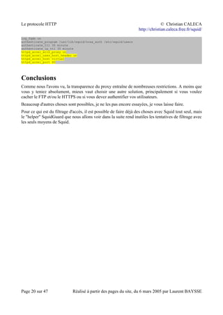 Le protocole HTTP © Christian CALECA
http://christian.caleca.free.fr/squid/
log_fqdn on
authenticate_program /usr/lib/squid/ncsa_auth /etc/squid/users
authenticate_ttl 30 minute
authenticate_ip_ttl 30 minute
httpd_accel_with_proxy on
httpd_accel_uses_host_header on
httpd_accel_host virtual
httpd_accel_port 80
Conclusions
Comme nous l'avons vu, la transparence du proxy entraîne de nombreuses restrictions. A moins que
vous y teniez absolument, mieux vaut choisir une autre solution, principalement si vous voulez
cacher le FTP et/ou le HTTPS ou si vous devez authentifier vos utilisateurs.
Beaucoup d'autres choses sont possibles, je ne les pas encore essayées, je vous laisse faire.
Pour ce qui est du filtrage d'accès, il est possible de faire déjà des choses avec Squid tout seul, mais
le "helper" SquidGuard que nous allons voir dans la suite rend inutiles les tentatives de filtrage avec
les seuls moyens de Squid.
Page 20 sur 47 Réalisé à partir des pages du site, du 6 mars 2005 par Laurent BAYSSE
 