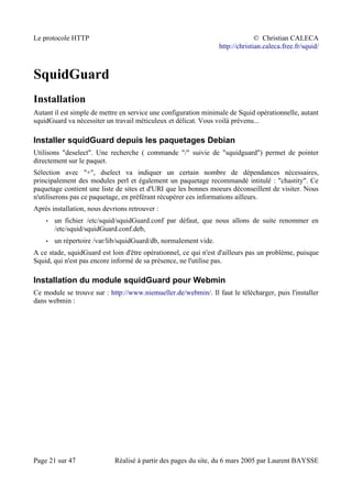 Le protocole HTTP © Christian CALECA
http://christian.caleca.free.fr/squid/
SquidGuard
Installation
Autant il est simple de mettre en service une configuration minimale de Squid opérationnelle, autant
squidGuard va nécessiter un travail méticuleux et délicat. Vous voilà prévenu...
Installer squidGuard depuis les paquetages Debian
Utilisons "deselect". Une recherche ( commande "/" suivie de "squidguard") permet de pointer
directement sur le paquet.
Sélection avec "+", dselect va indiquer un certain nombre de dépendances nécessaires,
principalement des modules perl et également un paquetage recommandé intitulé : "chastity". Ce
paquetage contient une liste de sites et d'URI que les bonnes moeurs déconseillent de visiter. Nous
n'utiliserons pas ce paquetage, en préférant récupérer ces informations ailleurs.
Après installation, nous devrions retrouver :
• un fichier /etc/squid/squidGuard.conf par défaut, que nous allons de suite renommer en
/etc/squid/squidGuard.conf.deb,
• un répertoire /var/lib/squidGuard/db, normalement vide.
A ce stade, squidGuard est loin d'être opérationnel, ce qui n'est d'ailleurs pas un problème, puisque
Squid, qui n'est pas encore informé de sa présence, ne l'utilise pas.
Installation du module squidGuard pour Webmin
Ce module se trouve sur : http://www.niemueller.de/webmin/. Il faut le télécharger, puis l'installer
dans webmin :
Page 21 sur 47 Réalisé à partir des pages du site, du 6 mars 2005 par Laurent BAYSSE
 