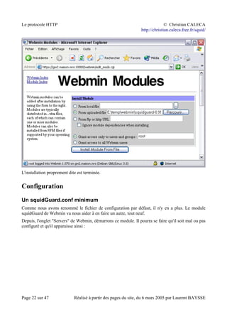 Le protocole HTTP © Christian CALECA
http://christian.caleca.free.fr/squid/
L'installation proprement dite est terminée.
Configuration
Un squidGuard.conf minimum
Comme nous avons renommé le fichier de configuration par défaut, il n'y en a plus. Le module
squidGuard de Webmin va nous aider à en faire un autre, tout neuf.
Depuis, l'onglet "Servers" de Webmin, démarrons ce module. Il pourra se faire qu'il soit mal ou pas
configuré et qu'il apparaisse ainsi :
Page 22 sur 47 Réalisé à partir des pages du site, du 6 mars 2005 par Laurent BAYSSE
 