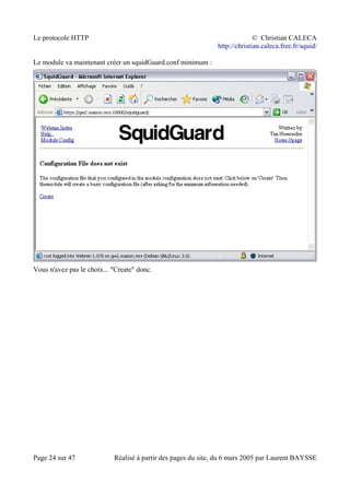 Le protocole HTTP © Christian CALECA
http://christian.caleca.free.fr/squid/
Le module va maintenant créer un squidGuard.conf minimum :
Vous n'avez pas le choix... "Create" donc.
Page 24 sur 47 Réalisé à partir des pages du site, du 6 mars 2005 par Laurent BAYSSE
 