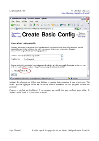Le protocole HTTP © Christian CALECA
http://christian.caleca.free.fr/squid/
Indiquez les chemins par défaut pour Debian et, surtout, faites attention à bien sélectionner "No
traffic" pour la règle par défaut. Si l'on est en train de s'embêter, ce n'est pas pour réaliser une
passoire !
Comme ce module est intelligent, il va constater que squid n'est pas configuré pour utiliser le
"helper" squidGuard. Il va donc vous en avertir :
Page 25 sur 47 Réalisé à partir des pages du site, du 6 mars 2005 par Laurent BAYSSE
 