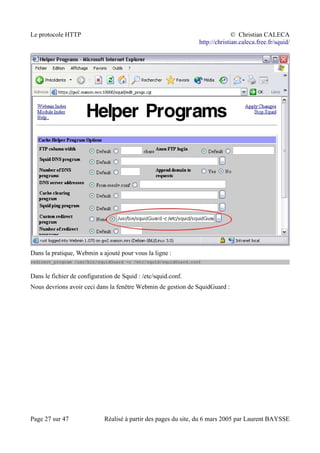 Le protocole HTTP © Christian CALECA
http://christian.caleca.free.fr/squid/
Dans la pratique, Webmin a ajouté pour vous la ligne :
redirect_program /usr/bin/squidGuard -c /etc/squid/squidGuard.conf
Dans le fichier de configuration de Squid : /etc/squid.conf.
Nous devrions avoir ceci dans la fenêtre Webmin de gestion de SquidGuard :
Page 27 sur 47 Réalisé à partir des pages du site, du 6 mars 2005 par Laurent BAYSSE
 